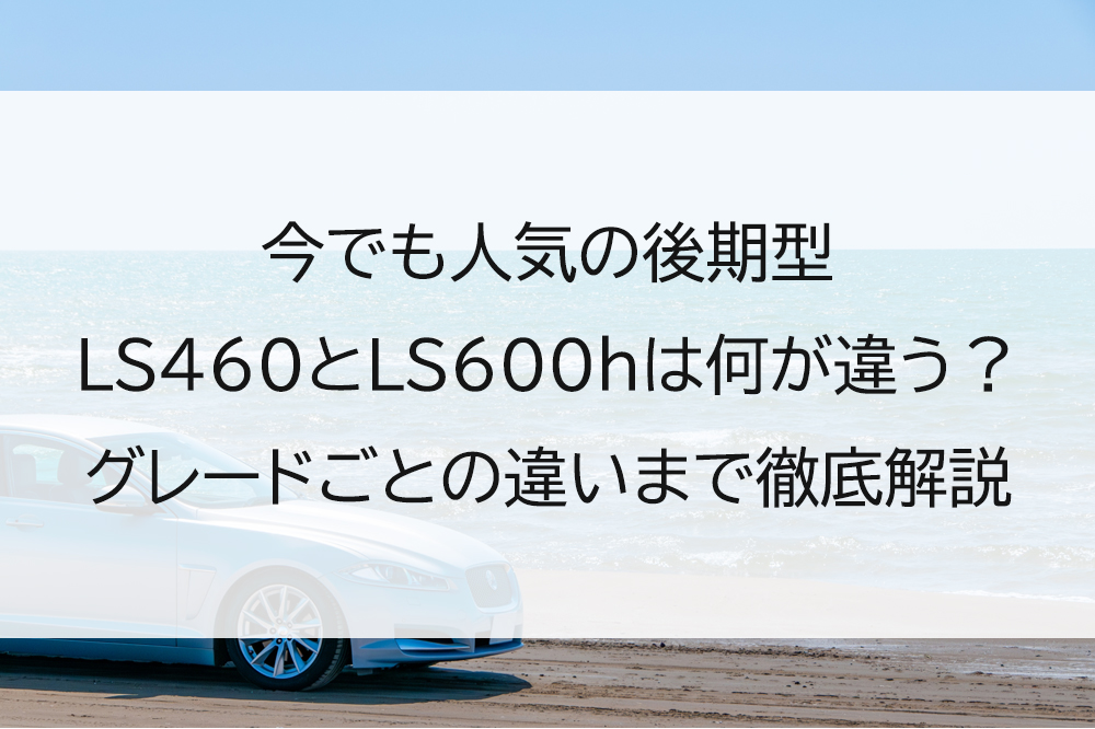 今でも人気の後期型LS460とLS600hは何が違う？グレードごとの違いまで徹底解説